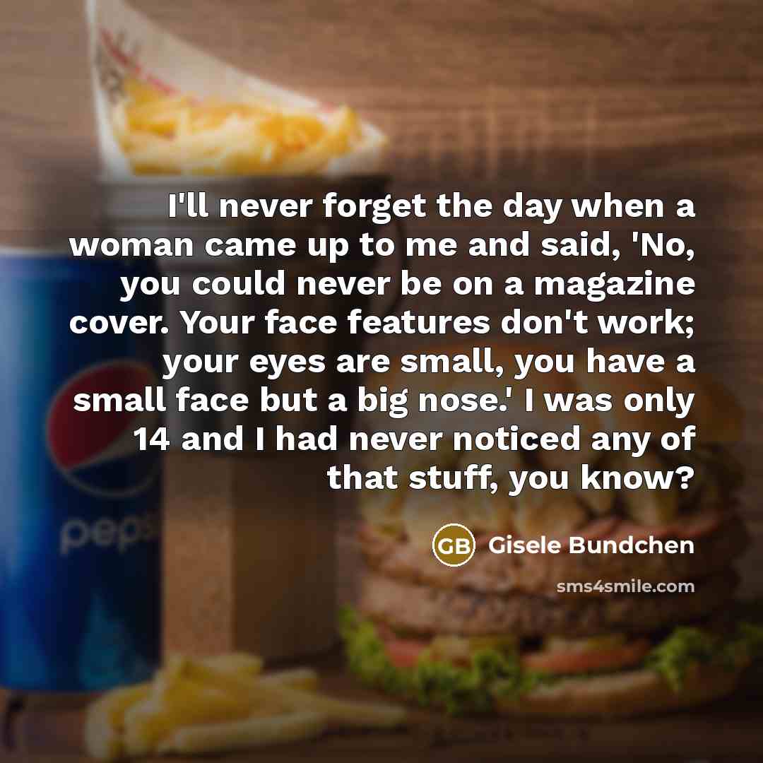 “I'll never forget the day when a woman came up to me and said, 'No, you could never be on a magazine cover. Your face features don't work; your eyes are small, you have a small face but a big nose.' I was only 14 and I had never noticed any of that stuff, you know?” quote by Gisele Bundchen