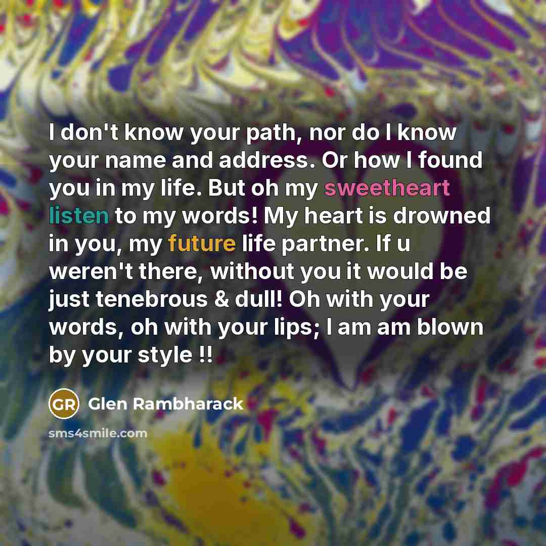 “I don't know your path, nor do I know your name and address. Or how I found you in my life. But oh my sweetheart listen to my words! My heart is drowned in you, my future life partner. If u weren't there, without you it would be just tenebrous & dull! Oh with your words, oh with your lips; I am am…” quote by Glen Rambharack