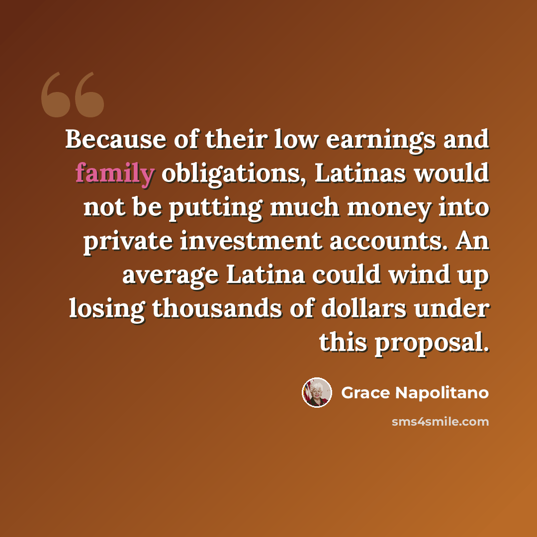 “Because of their low earnings and family obligations, Latinas would not be putting much money into private investment accounts. An average Latina could wind up losing thousands of dollars under this proposal.” quote by Grace Napolitano