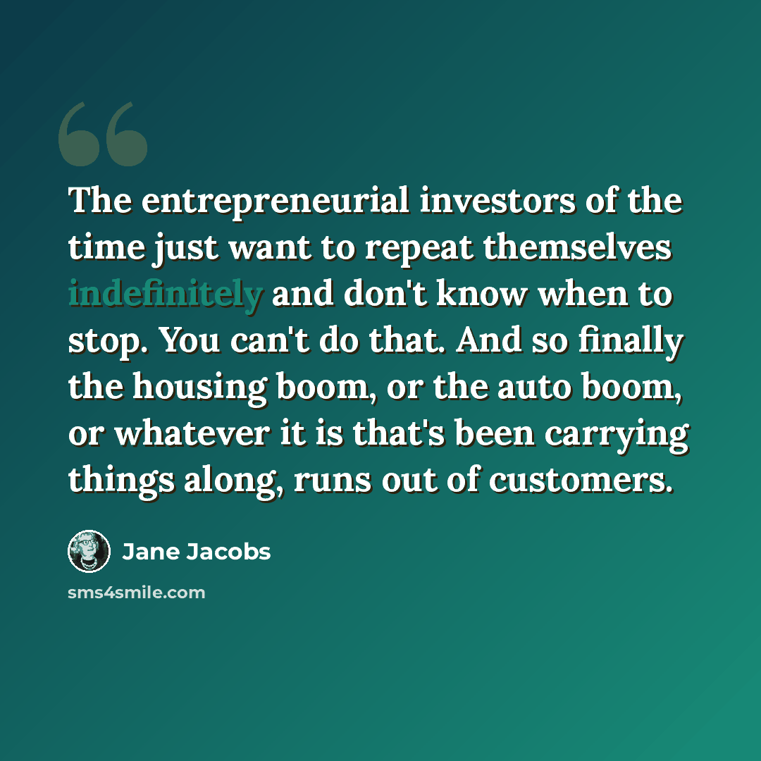 “The entrepreneurial investors of the time just want to repeat themselves indefinitely and don't know when to stop. You can't do that. And so finally the housing boom, or the auto boom, or whatever it is that's been carrying things along, runs out of customers.” quote by Jane Jacobs