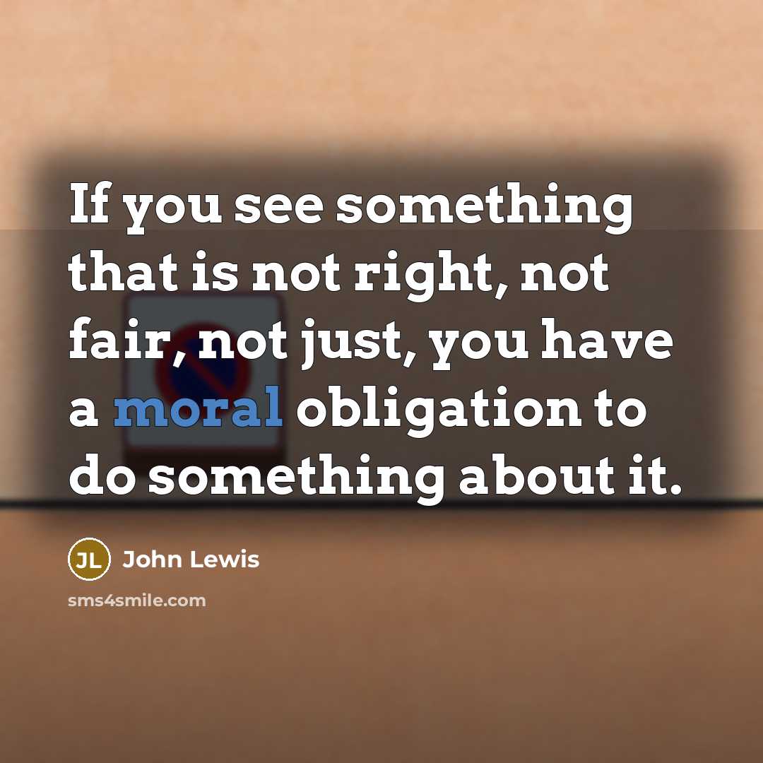 “If you see something that is not right, not fair, not just, you have a moral obligation to do something about it.” quote by John Lewis