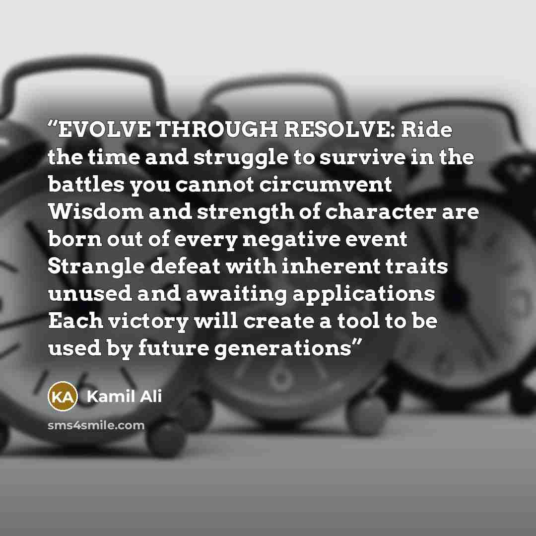 “EVOLVE THROUGH RESOLVE: Ride the time and struggle to survive in the battles you cannot circumvent Wisdom and strength of character are born out of every negative event Strangle defeat with inherent traits unused and awaiting applications Each victory will create a tool to be used by future…” quote by Kamil Ali