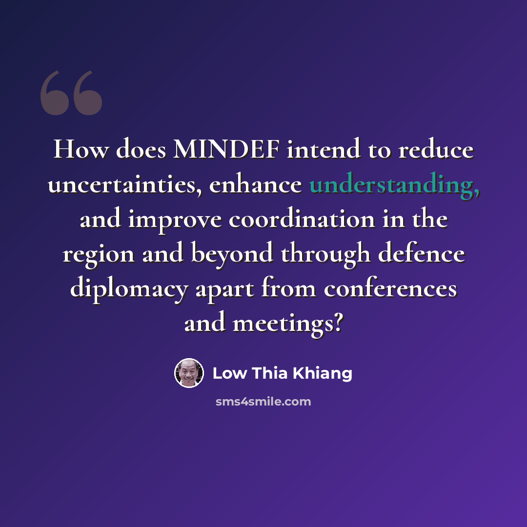 “How does MINDEF intend to reduce uncertainties, enhance understanding, and improve coordination in the region and beyond through defence diplomacy apart from conferences and meetings?” quote by Low Thia Khiang
