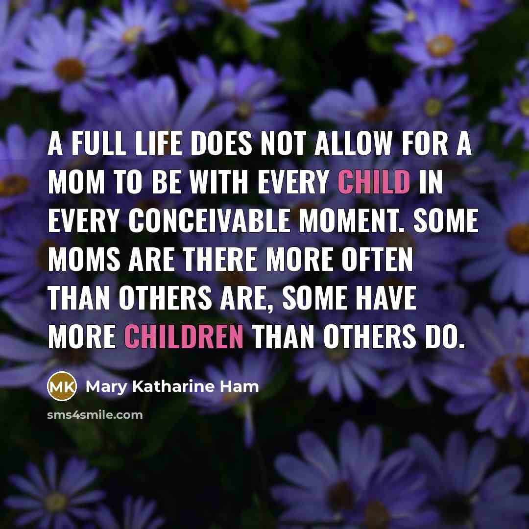 “A full life does not allow for a mom to be with every child in every conceivable moment. Some moms are there more often than others are, some have more children than others do.” quote by Mary Katharine Ham
