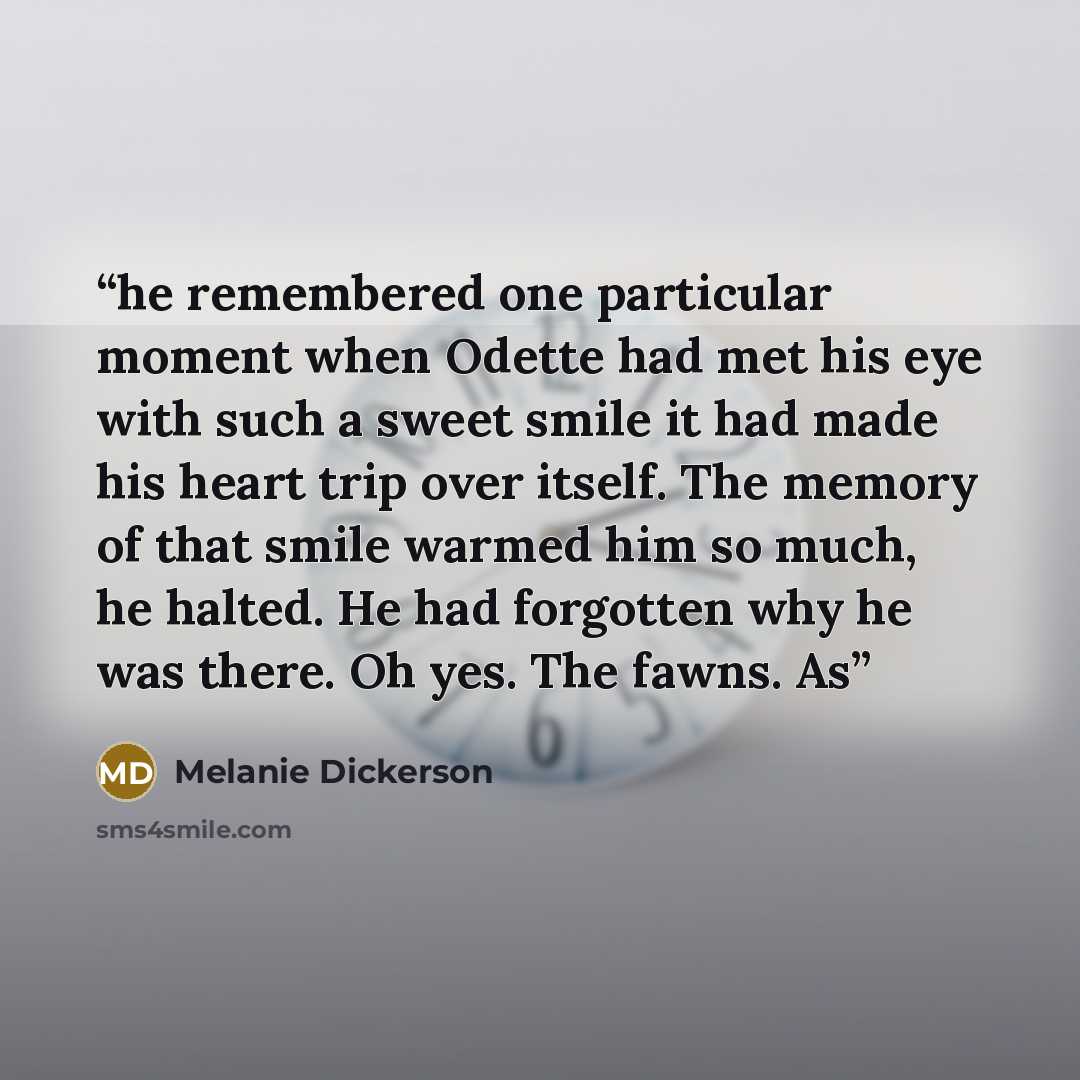 “he remembered one particular moment when Odette had met his eye with such a sweet smile it had made his heart trip over itself. The memory of that smile warmed him so much, he halted. He had forgotten why he was there. Oh yes. The fawns. As” quote by Melanie Dickerson
