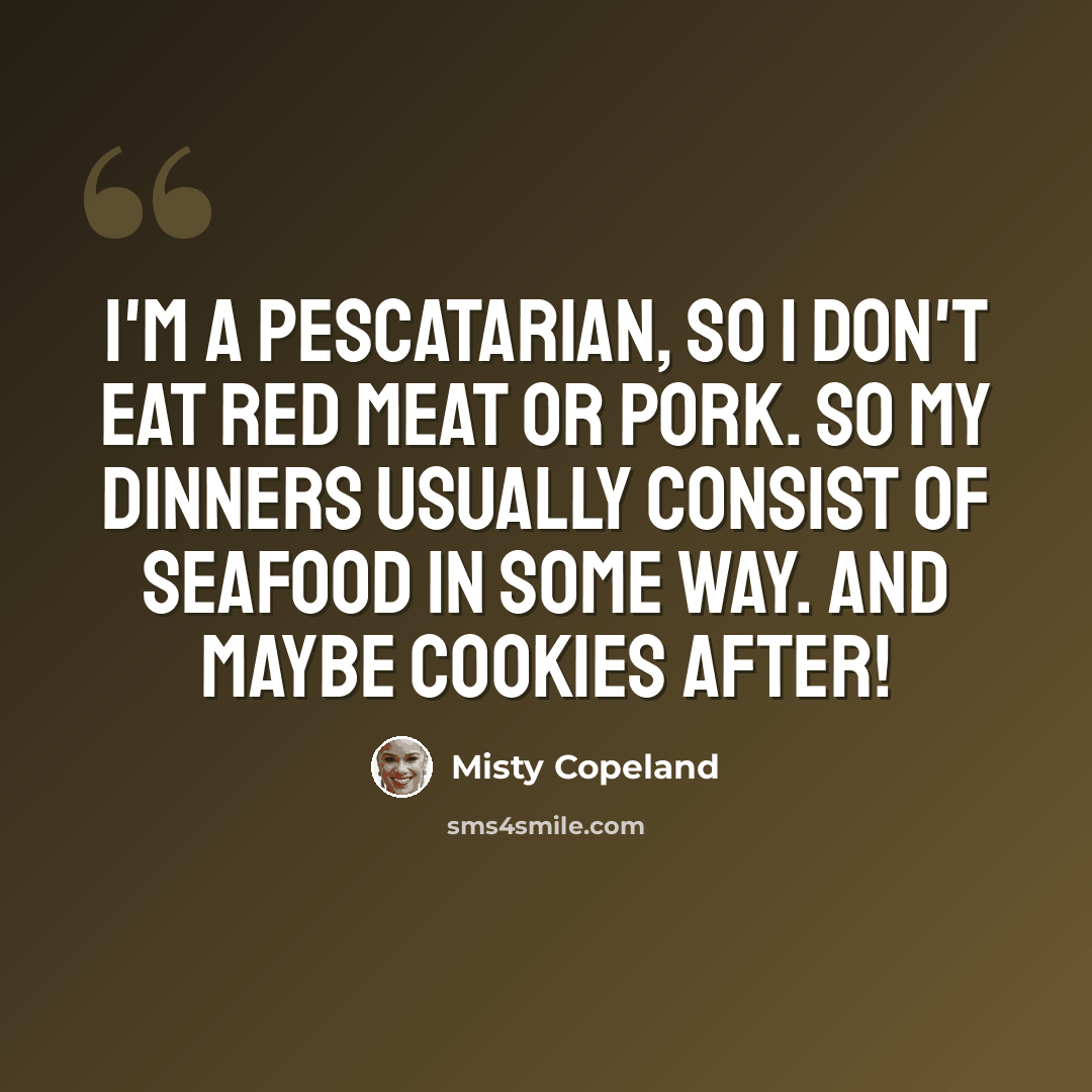 “I'm a pescatarian, so I don't eat red meat or pork. So my dinners usually consist of seafood in some way. And maybe cookies after!” quote by Misty Copeland