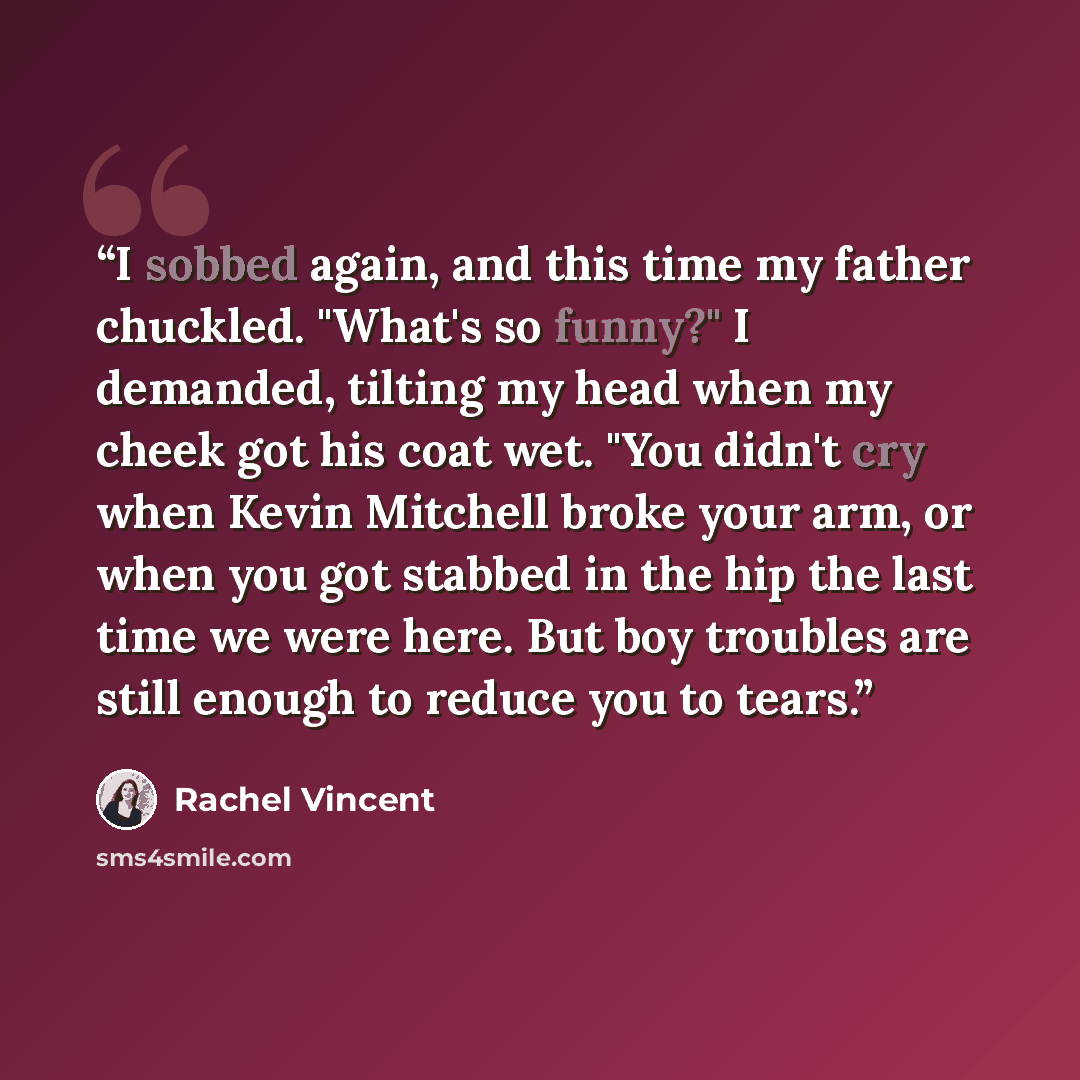 “I sobbed again, and this time my father chuckled. "What's so funny?" I demanded, tilting my head when my cheek got his coat wet. "You didn't cry when Kevin Mitchell broke your arm, or when you got stabbed in the hip the last time we were here. But boy troubles are still enough to reduce you to…” quote by Rachel Vincent