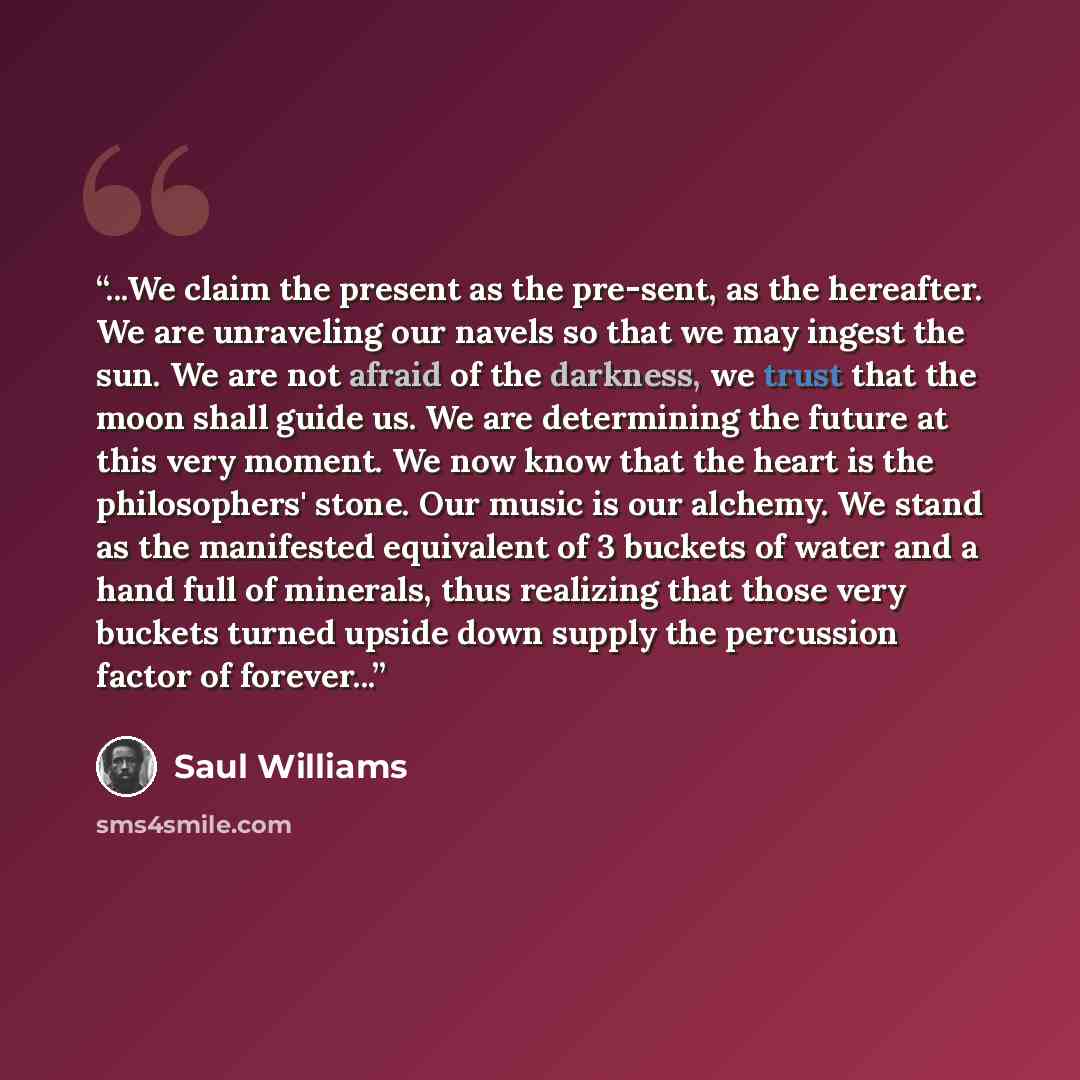 “...We claim the present as the pre-sent, as the hereafter. We are unraveling our navels so that we may ingest the sun. We are not afraid of the darkness, we trust that the moon shall guide us. We are determining the future at this very moment. We now know that the heart is the philosophers' stone…” quote by Saul Williams