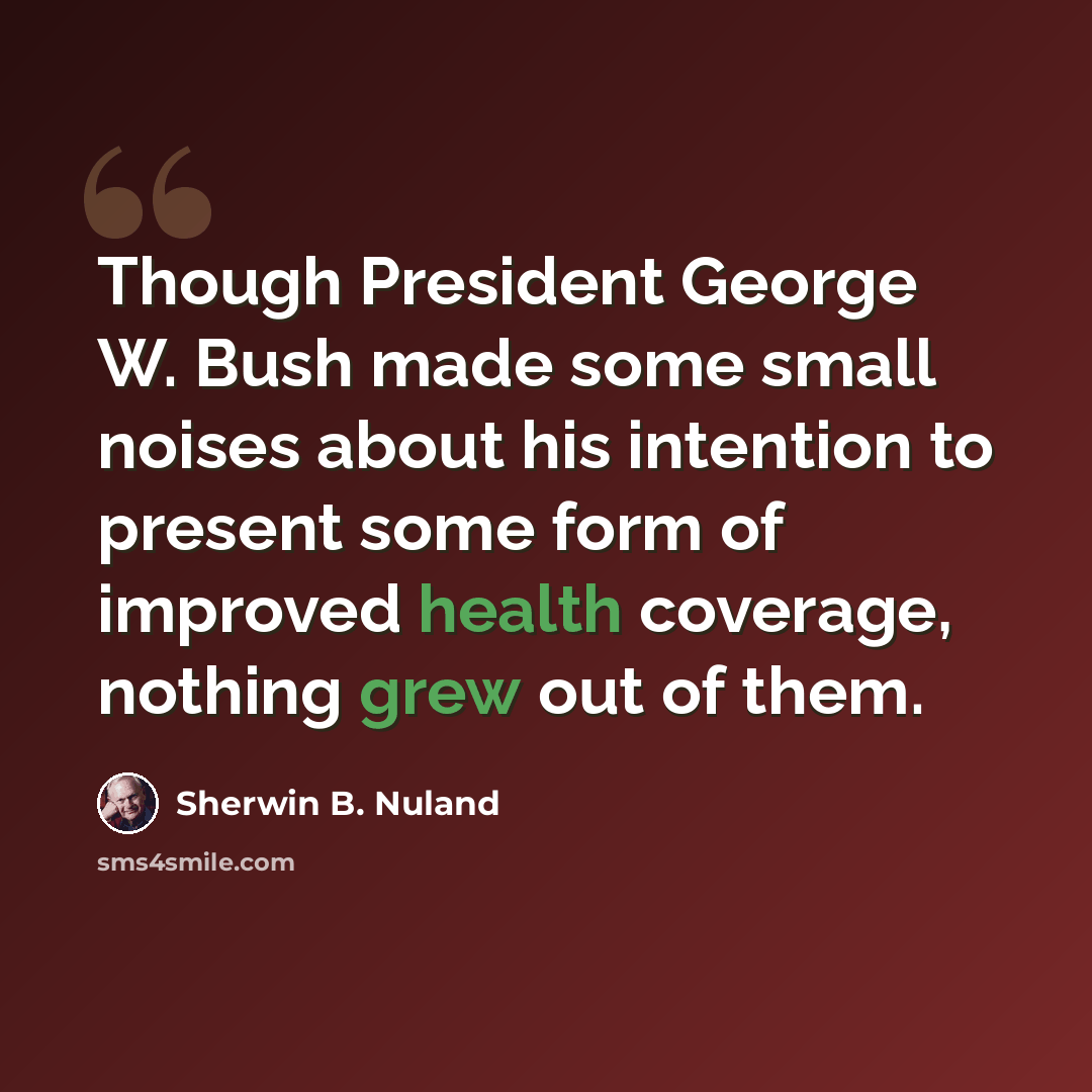 “Though President George W. Bush made some small noises about his intention to present some form of improved health coverage, nothing grew out of them.” quote by Sherwin B. Nuland