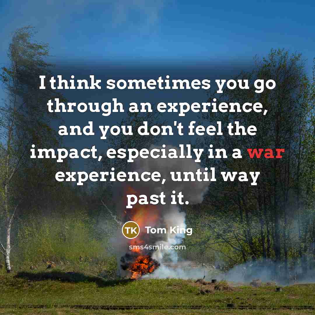 “I think sometimes you go through an experience, and you don't feel the impact, especially in a war experience, until way past it.” quote by Tom King