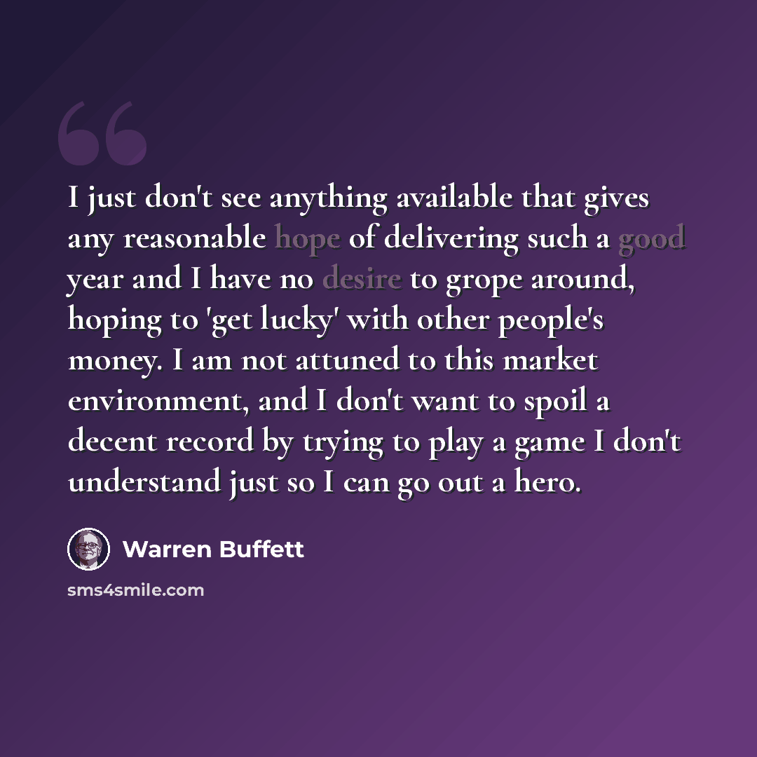 “I just don't see anything available that gives any reasonable hope of delivering such a good year and I have no desire to grope around, hoping to 'get lucky' with other people's money. I am not attuned to this market environment, and I don't want to spoil a decent record by trying to play a game I…” quote by Warren Buffett