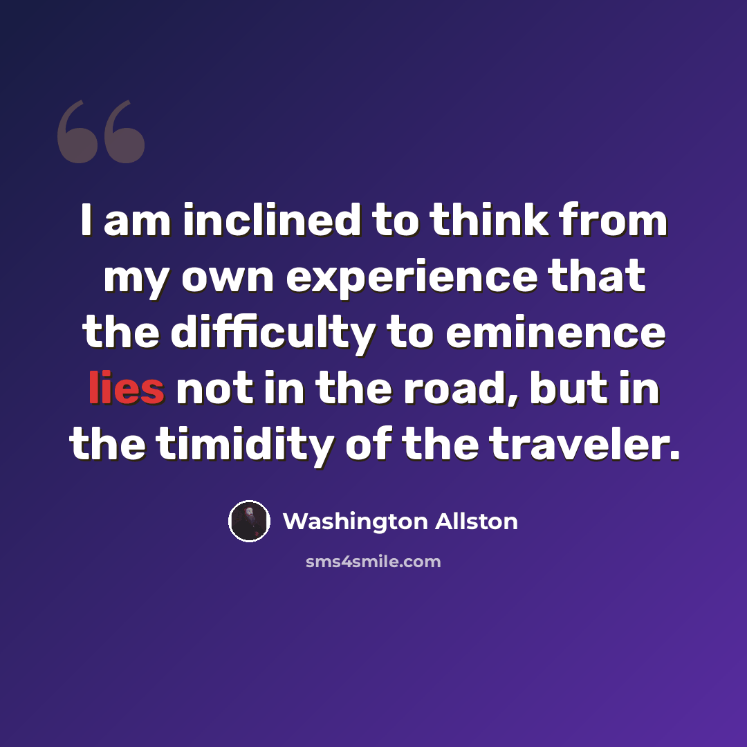 “I am inclined to think from my own experience that the difficulty to eminence lies not in the road, but in the timidity of the traveler.” quote by Washington Allston