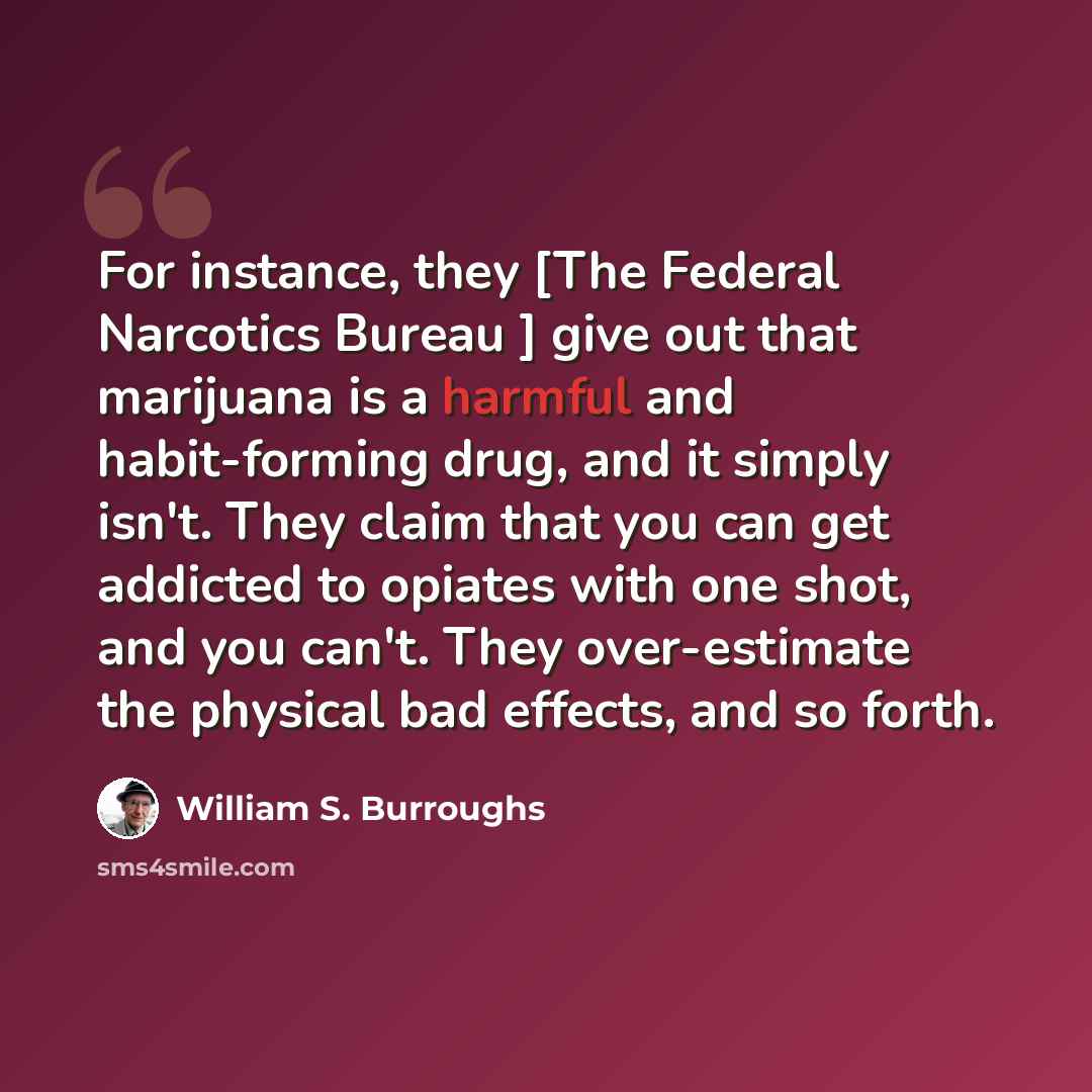 “For instance, they [The Federal Narcotics Bureau ] give out that marijuana is a harmful and habit-forming drug, and it simply isn't. They claim that you can get addicted to opiates with one shot, and you can't. They over-estimate the physical bad effects, and so forth.” quote by William S. Burroughs
