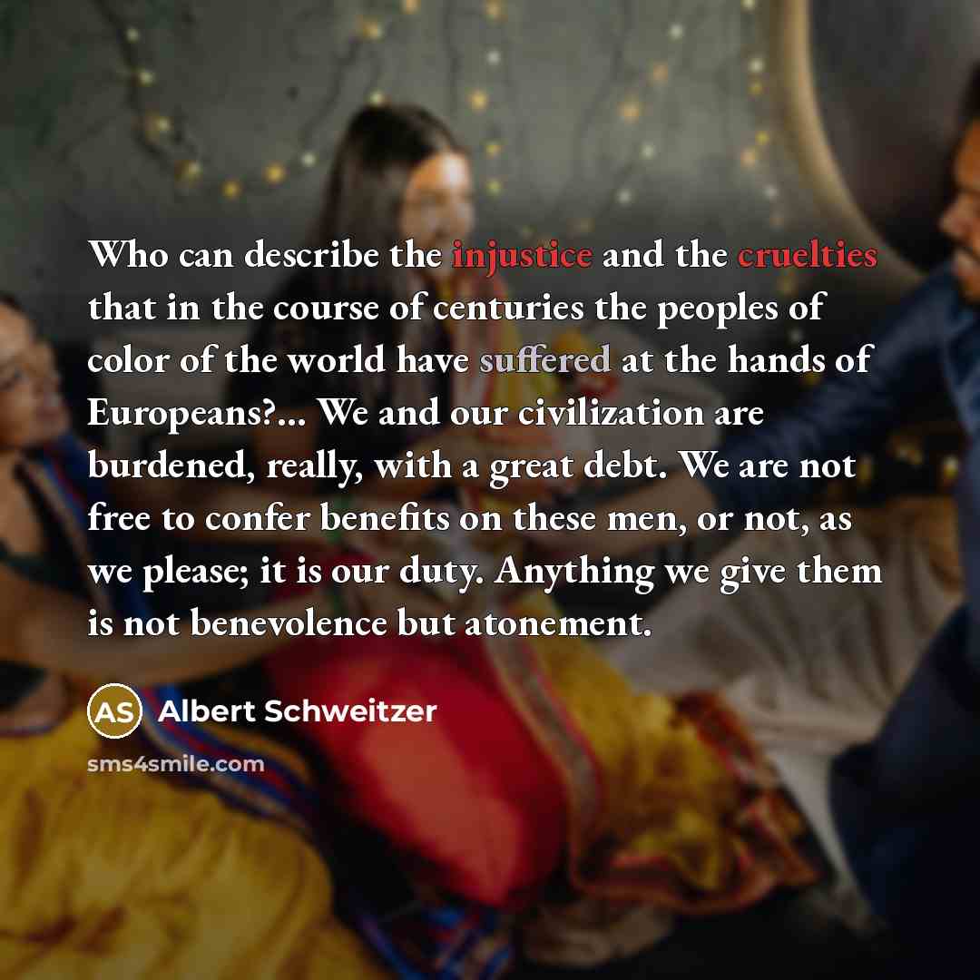“Who can describe the injustice and the cruelties that in the course of centuries the peoples of color of the world have suffered at the hands of Europeans?... We and our civilization are burdened, really, with a great debt. We are not free to confer benefits on these men, or not, as we please; it…” quote by Albert Schweitzer