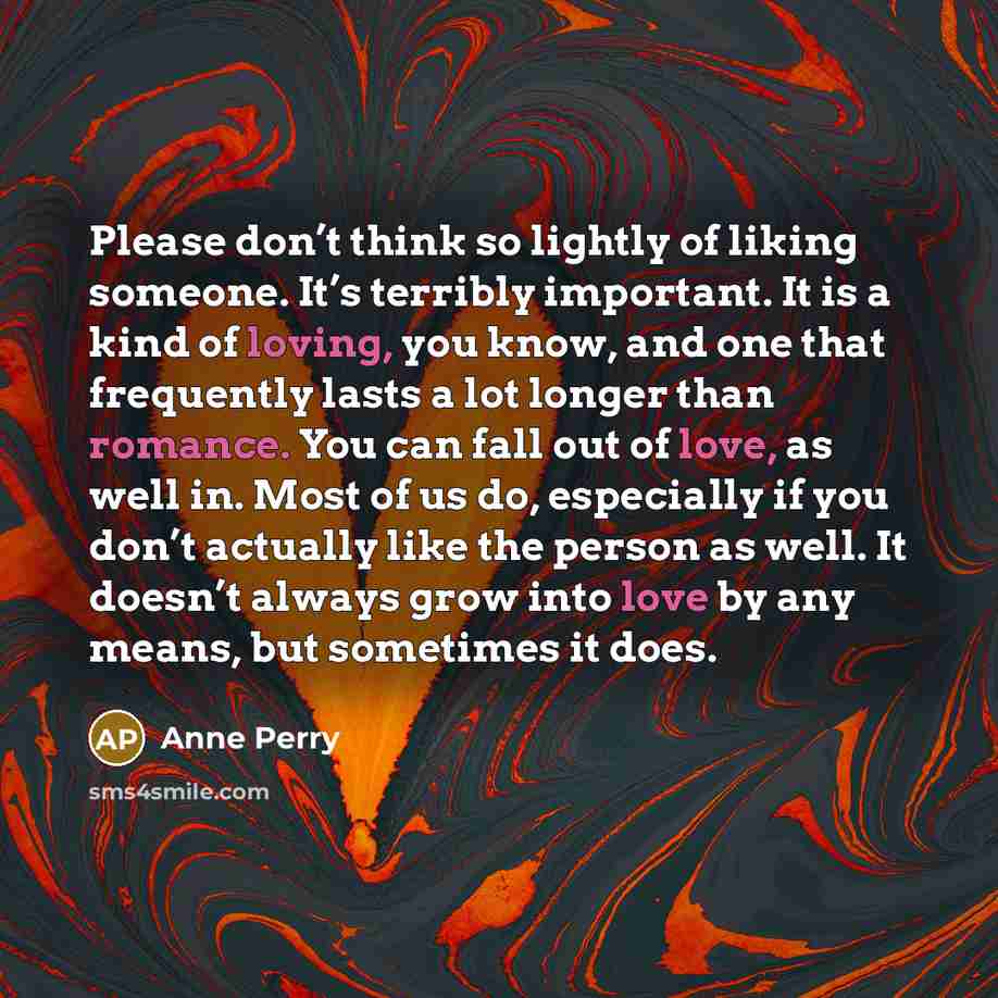 “Please don’t think so lightly of liking someone. It’s terribly important. It is a kind of loving, you know, and one that frequently lasts a lot longer than romance. You can fall out of love, as well in. Most of us do, especially if you don’t actually like the person as well. It doesn’t always grow…” quote by Anne Perry