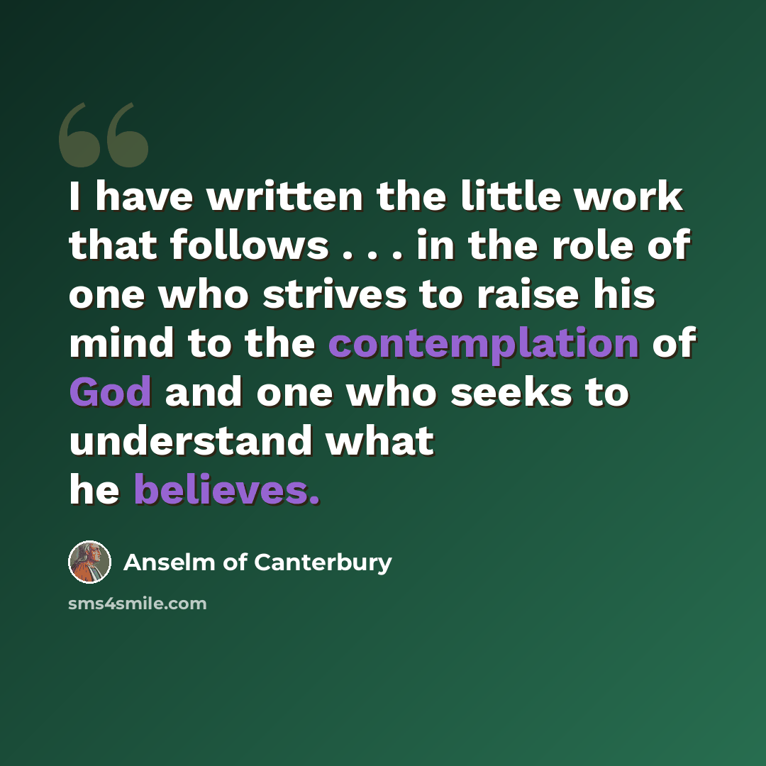 “I have written the little work that follows . . . in the role of one who strives to raise his mind to the contemplation of God and one who seeks to understand what he believes.” quote by Anselm of Canterbury