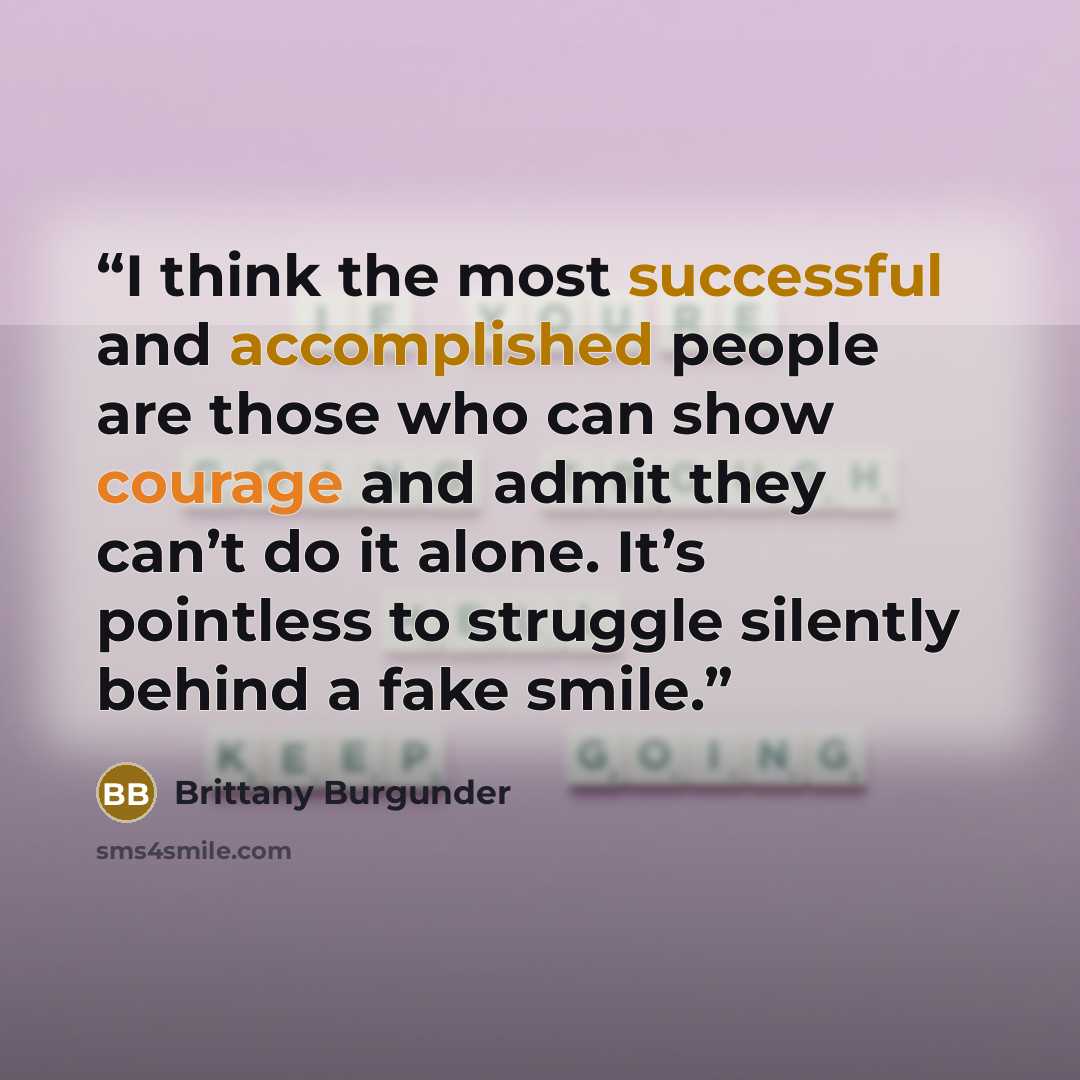 “I think the most successful and accomplished people are those who can show courage and admit they can’t do it alone. It’s pointless to struggle silently behind a fake smile.” quote by Brittany Burgunder