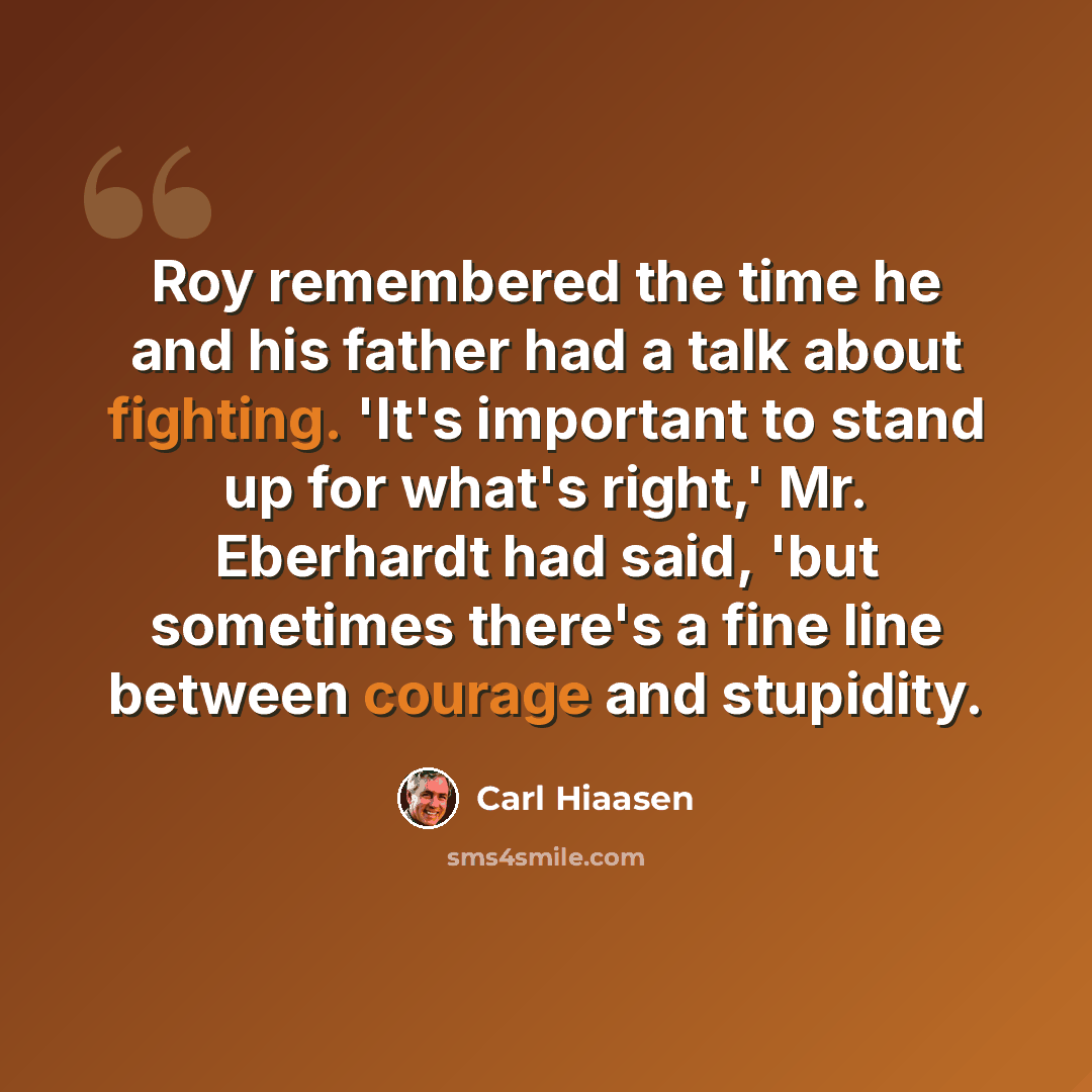 “Roy remembered the time he and his father had a talk about fighting. 'It's important to stand up for what's right,' Mr. Eberhardt had said, 'but sometimes there's a fine line between courage and stupidity.” quote by Carl Hiaasen