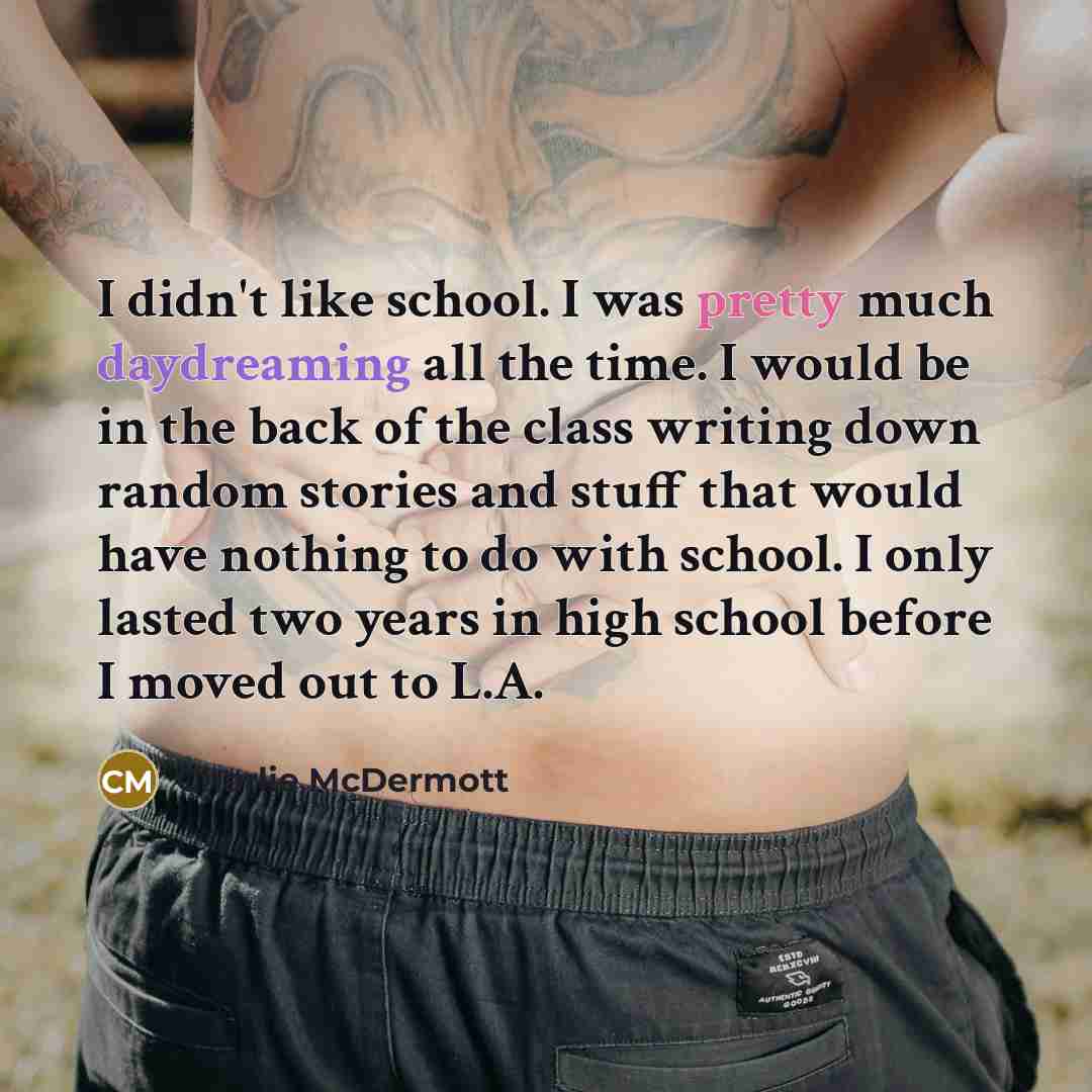 “I didn't like school. I was pretty much daydreaming all the time. I would be in the back of the class writing down random stories and stuff that would have nothing to do with school. I only lasted two years in high school before I moved out to L.A.” quote by Charlie McDermott
