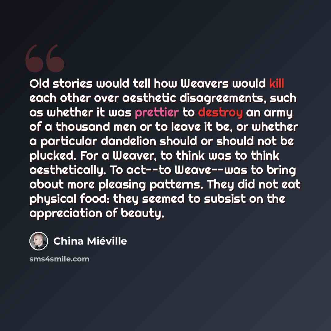 “Old stories would tell how Weavers would kill each other over aesthetic disagreements, such as whether it was prettier to destroy an army of a thousand men or to leave it be, or whether a particular dandelion should or should not be plucked. For a Weaver, to think was to think aesthetically. To…” quote by China Mieville