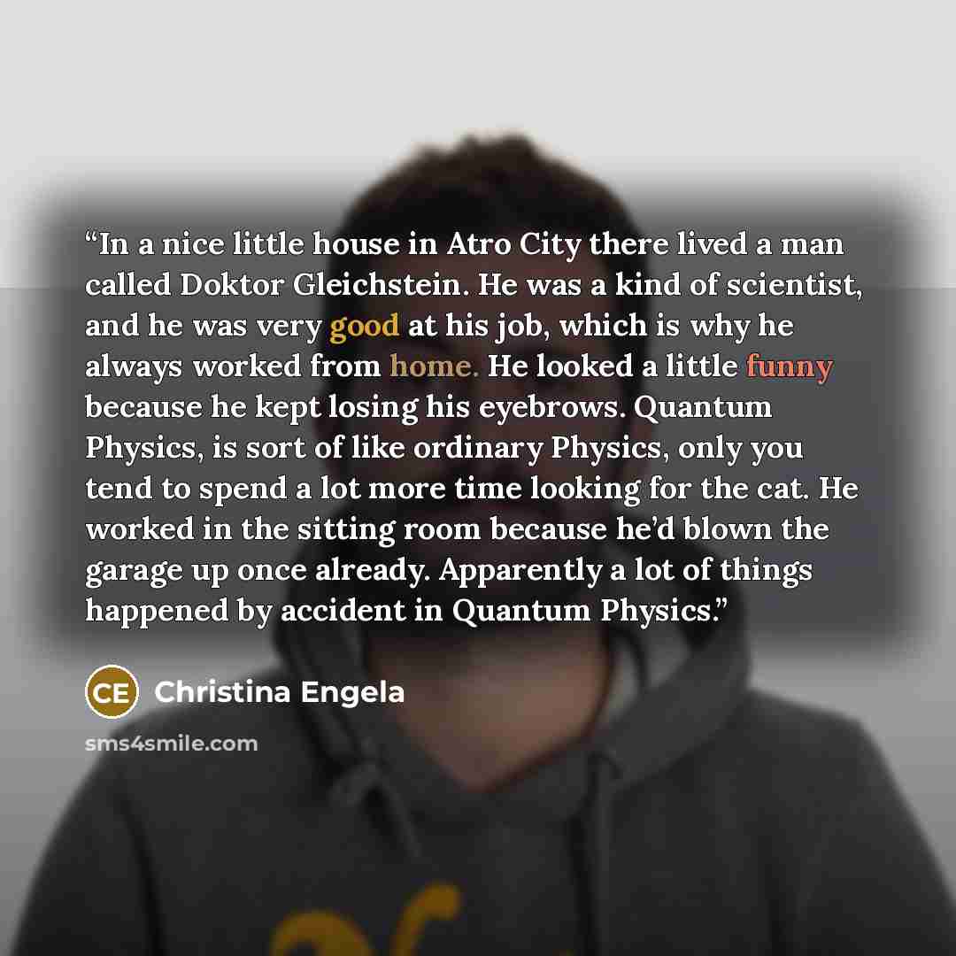 “In a nice little house in Atro City there lived a man called Doktor Gleichstein. He was a kind of scientist, and he was very good at his job, which is why he always worked from home. He looked a little funny because he kept losing his eyebrows. Quantum Physics, is sort of like ordinary Physics…” quote by Christina Engela