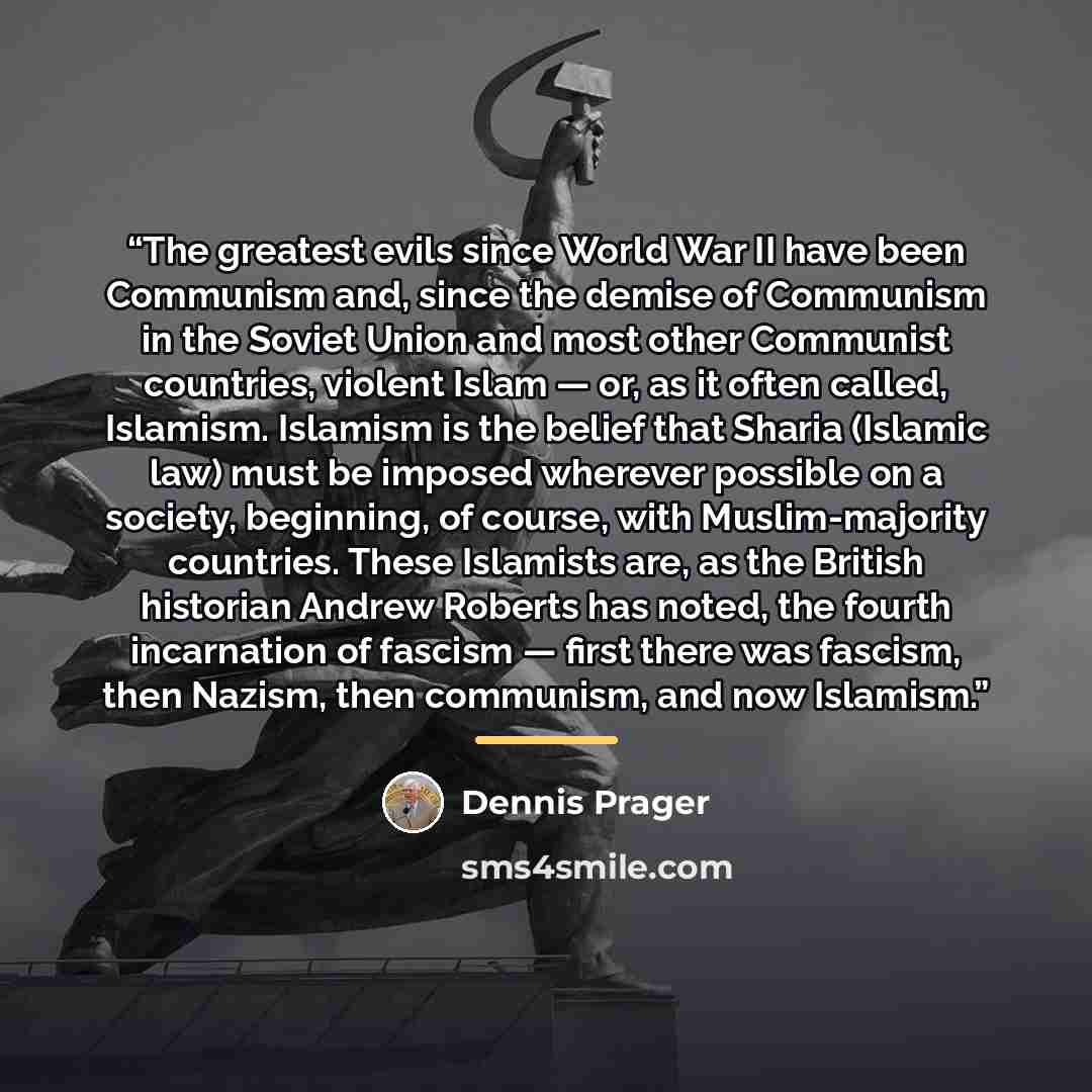 “The greatest evils since World War II have been Communism and, since the demise of Communism in the Soviet Union and most other Communist countries, violent Islam — or, as it often called, Islamism. Islamism is the belief that Sharia (Islamic law) must be imposed wherever possible on a society…” quote by Dennis Prager