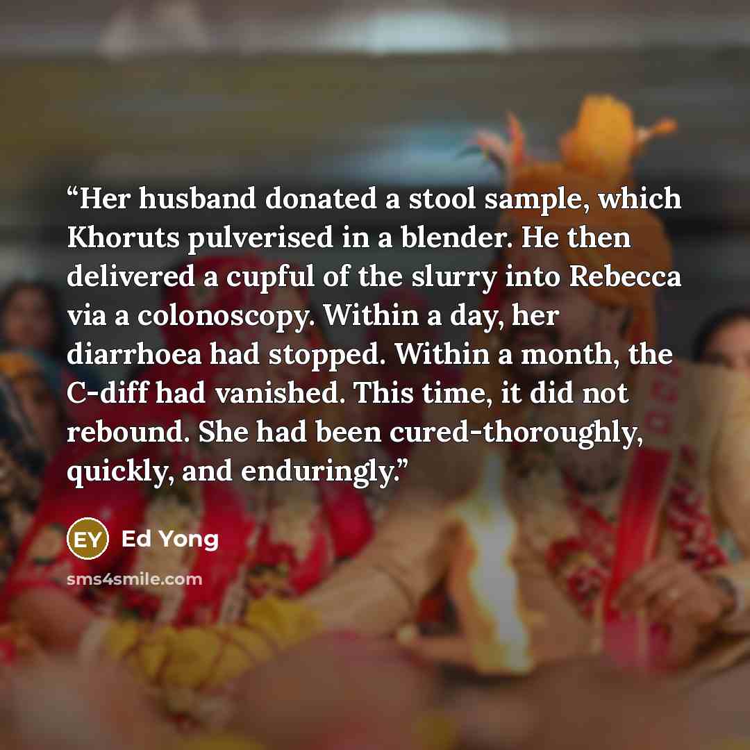 “Her husband donated a stool sample, which Khoruts pulverised in a blender. He then delivered a cupful of the slurry into Rebecca via a colonoscopy. Within a day, her diarrhoea had stopped. Within a month, the C-diff had vanished. This time, it did not rebound. She had been cured-thoroughly…” quote by Ed Yong