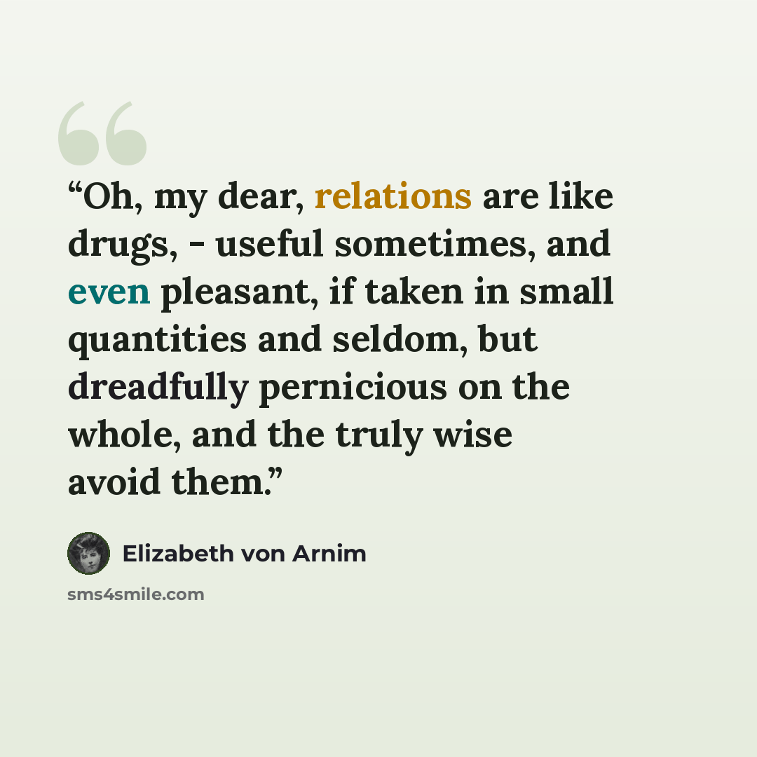 “Oh, my dear, relations are like drugs, - useful sometimes, and even pleasant, if taken in small quantities and seldom, but dreadfully pernicious on the whole, and the truly wise avoid them.” quote by Elizabeth von Arnim