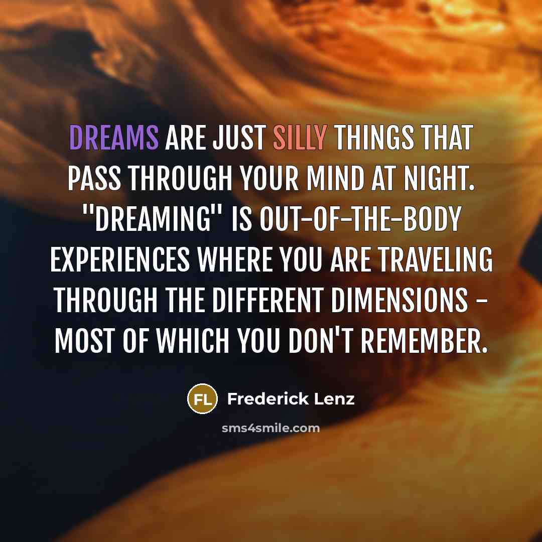 “Dreams are just silly things that pass through your mind at night. "Dreaming" is out-of-the-body experiences where you are traveling through the different dimensions - most of which you don't remember.” quote by Frederick Lenz