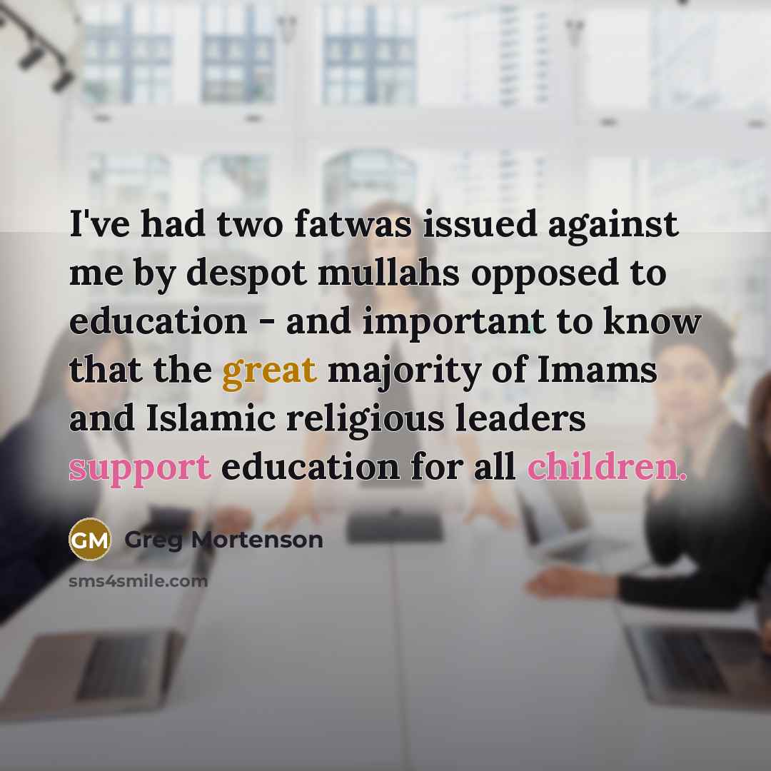“I've had two fatwas issued against me by despot mullahs opposed to education - and important to know that the great majority of Imams and Islamic religious leaders support education for all children.” quote by Greg Mortenson