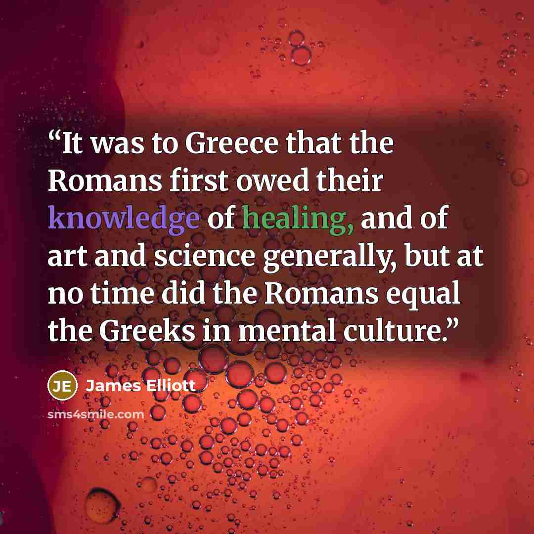 “It was to Greece that the Romans first owed their knowledge of healing, and of art and science generally, but at no time did the Romans equal the Greeks in mental culture.” quote by James Elliott