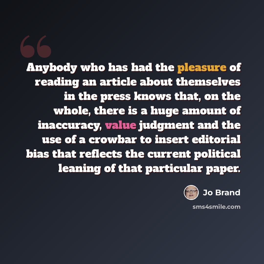 “Anybody who has had the pleasure of reading an article about themselves in the press knows that, on the whole, there is a huge amount of inaccuracy, value judgment and the use of a crowbar to insert editorial bias that reflects the current political leaning of that particular paper.” quote by Jo Brand