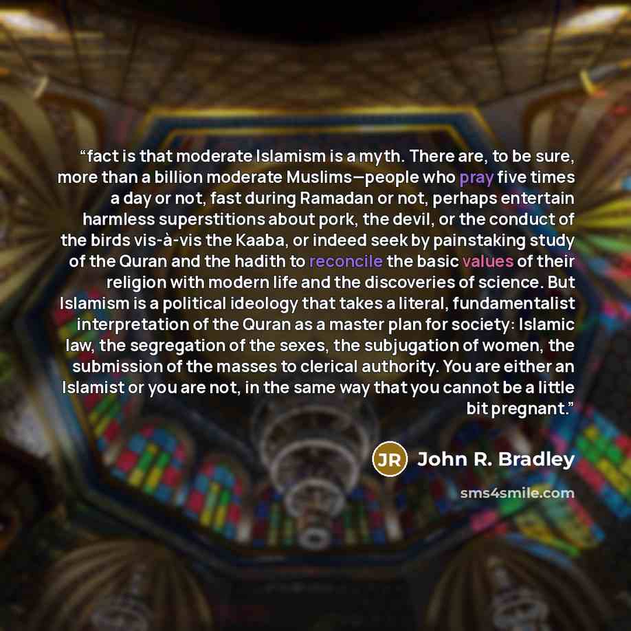 “fact is that moderate Islamism is a myth. There are, to be sure, more than a billion moderate Muslims—people who pray five times a day or not, fast during Ramadan or not, perhaps entertain harmless superstitions about pork, the devil, or the conduct of the birds vis-à-vis the Kaaba, or indeed seek…” quote by John R. Bradley