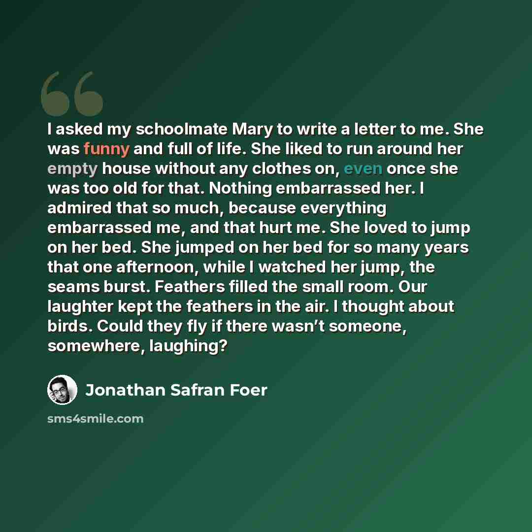 “I asked my schoolmate Mary to write a letter to me. She was funny and full of life. She liked to run around her empty house without any clothes on, even once she was too old for that. Nothing embarrassed her. I admired that so much, because everything embarrassed me, and that hurt me. She loved to…” quote by Jonathan Safran Foer