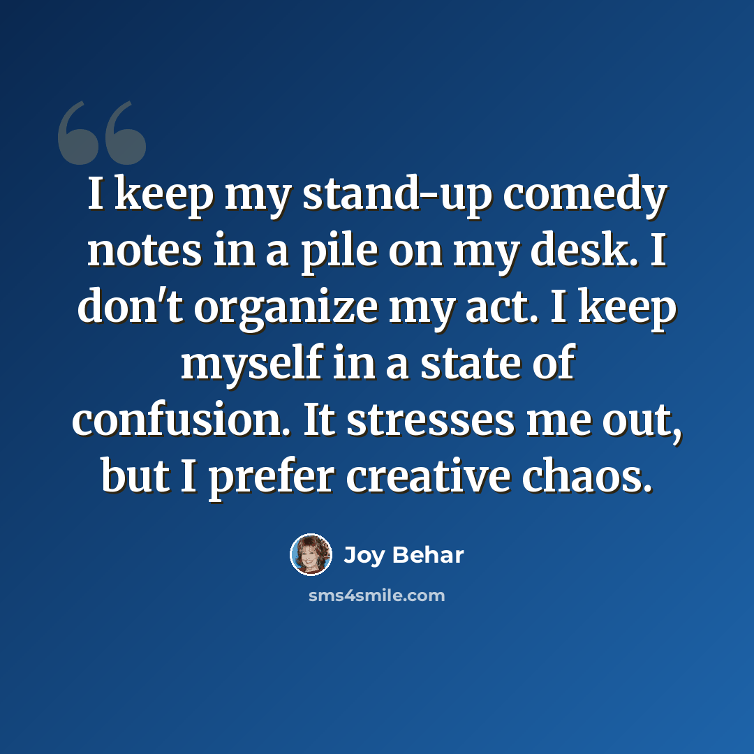 “I keep my stand-up comedy notes in a pile on my desk. I don't organize my act. I keep myself in a state of confusion. It stresses me out, but I prefer creative chaos.” quote by Joy Behar