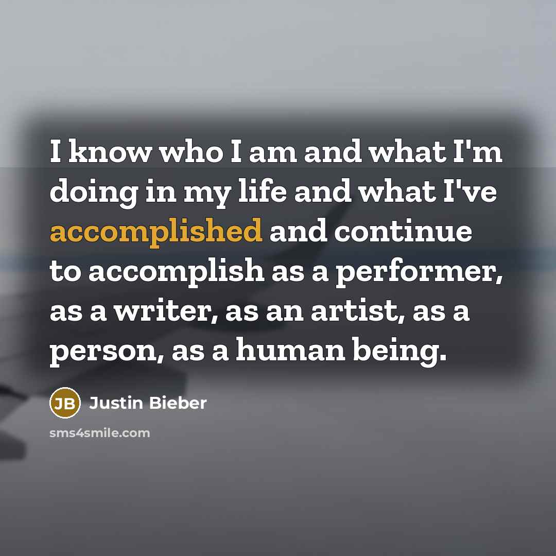 “I know who I am and what I'm doing in my life and what I've accomplished and continue to accomplish as a performer, as a writer, as an artist, as a person, as a human being.” quote by Justin Bieber