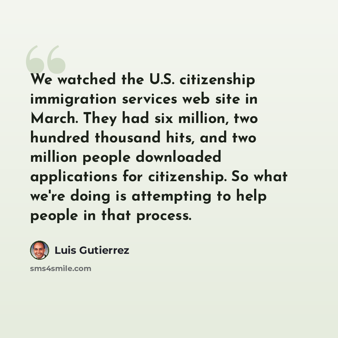 “We watched the U.S. citizenship immigration services web site in March. They had six million, two hundred thousand hits, and two million people downloaded applications for citizenship. So what we're doing is attempting to help people in that process.” quote by Luis Gutierrez