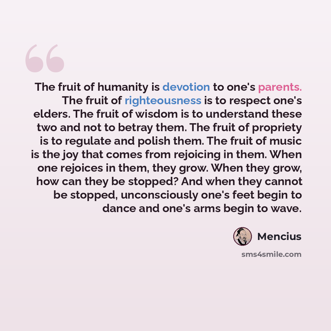 “The fruit of humanity is devotion to one's parents. The fruit of righteousness is to respect one's elders. The fruit of wisdom is to understand these two and not to betray them. The fruit of propriety is to regulate and polish them. The fruit of music is the joy that comes from rejoicing in them…” quote by Mencius