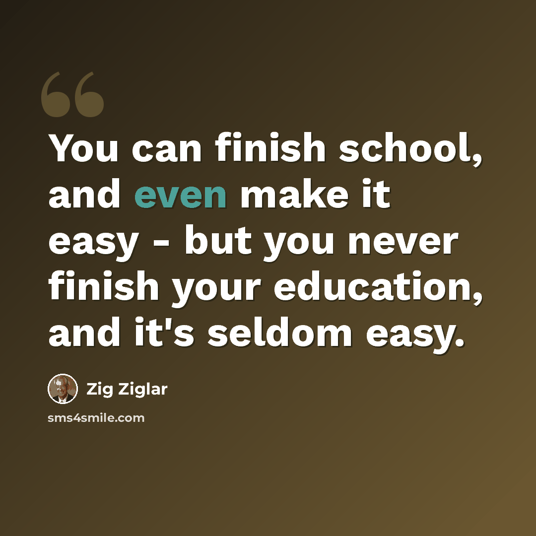“You can finish school, and even make it easy - but you never finish your education, and it's seldom easy.” quote by Zig Ziglar