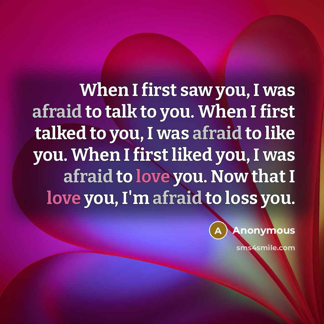 “When I first saw you, I was afraid to talk to you. When I first talked to you, I was afraid to like you. When I first liked you, I was afraid to love you. Now that I love you, I'm afraid to loss you.” quote by Anonymous