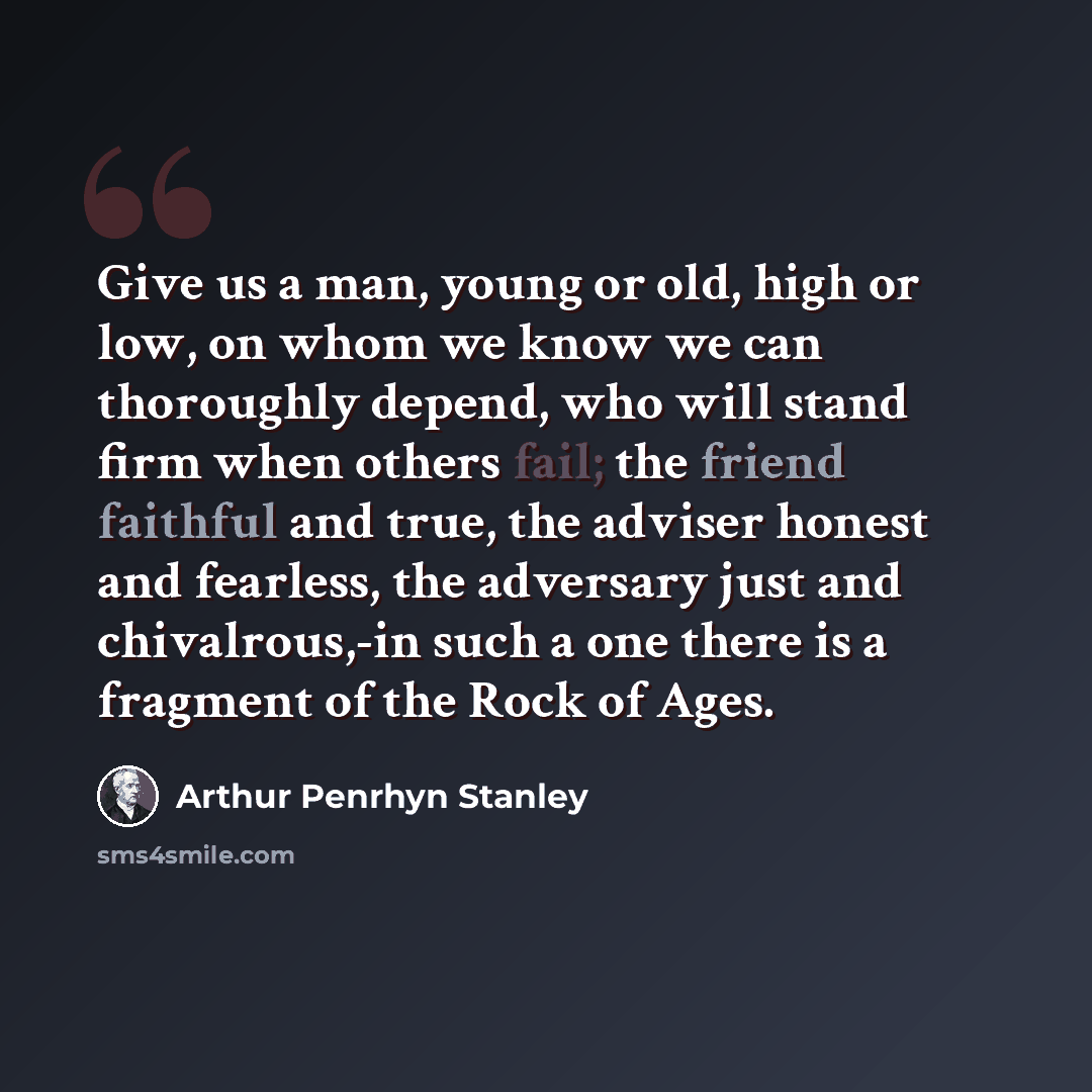 “Give us a man, young or old, high or low, on whom we know we can thoroughly depend, who will stand firm when others fail; the friend faithful and true, the adviser honest and fearless, the adversary just and chivalrous,-in such a one there is a fragment of the Rock of Ages.” quote by Arthur Penrhyn Stanley