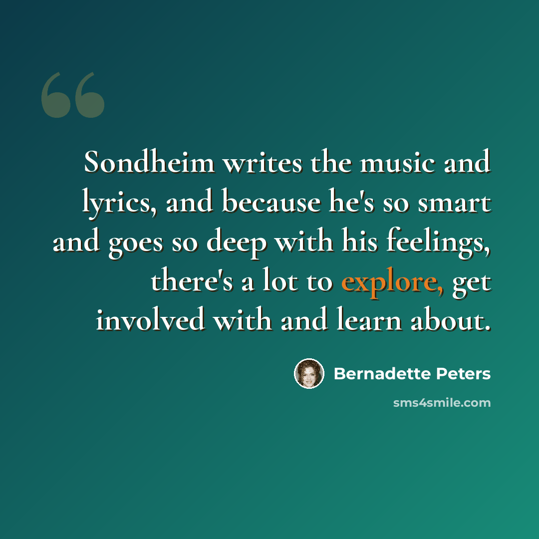 “Sondheim writes the music and lyrics, and because he's so smart and goes so deep with his feelings, there's a lot to explore, get involved with and learn about.” quote by Bernadette Peters