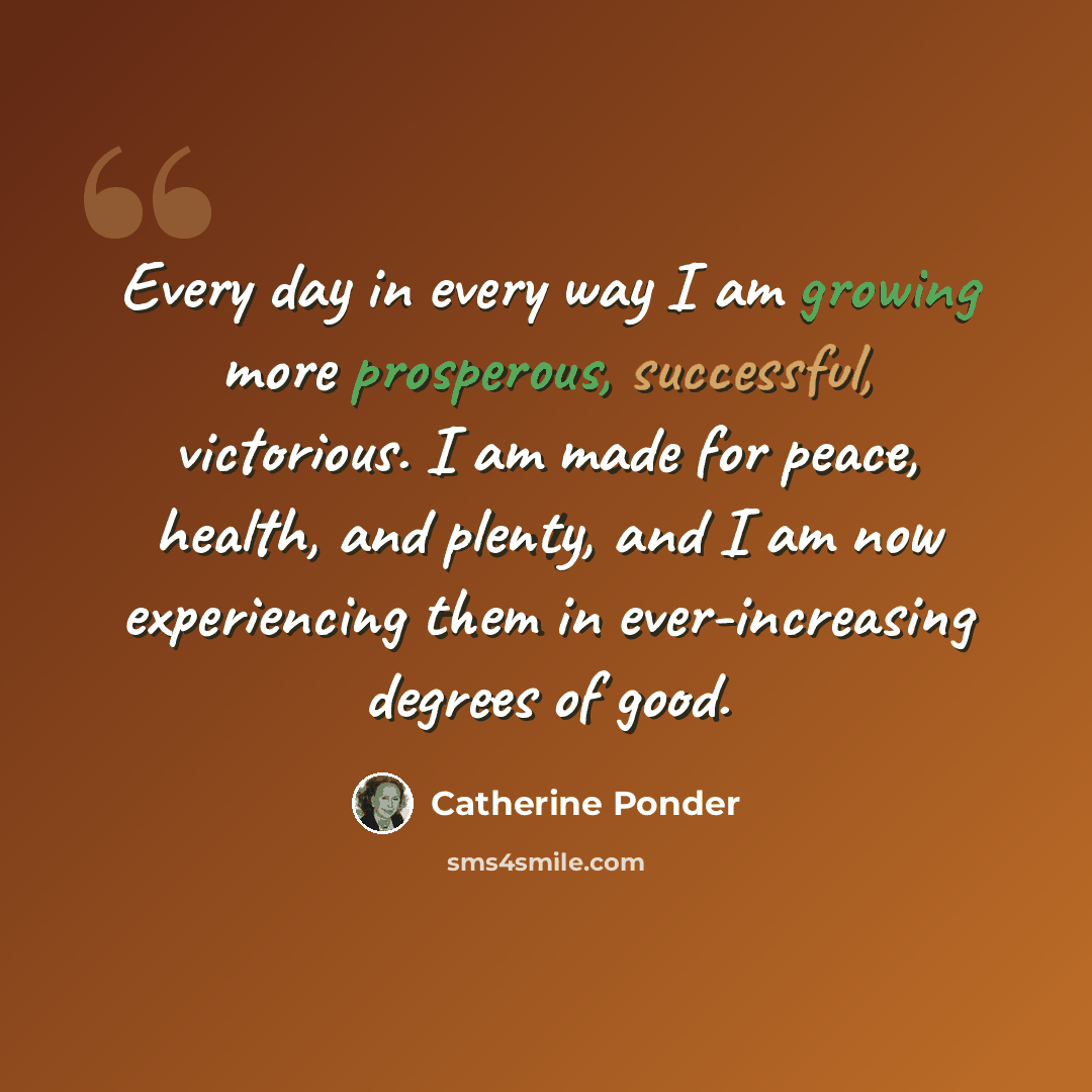 “Every day in every way I am growing more prosperous, successful, victorious. I am made for peace, health, and plenty, and I am now experiencing them in ever-increasing degrees of good.” quote by Catherine Ponder
