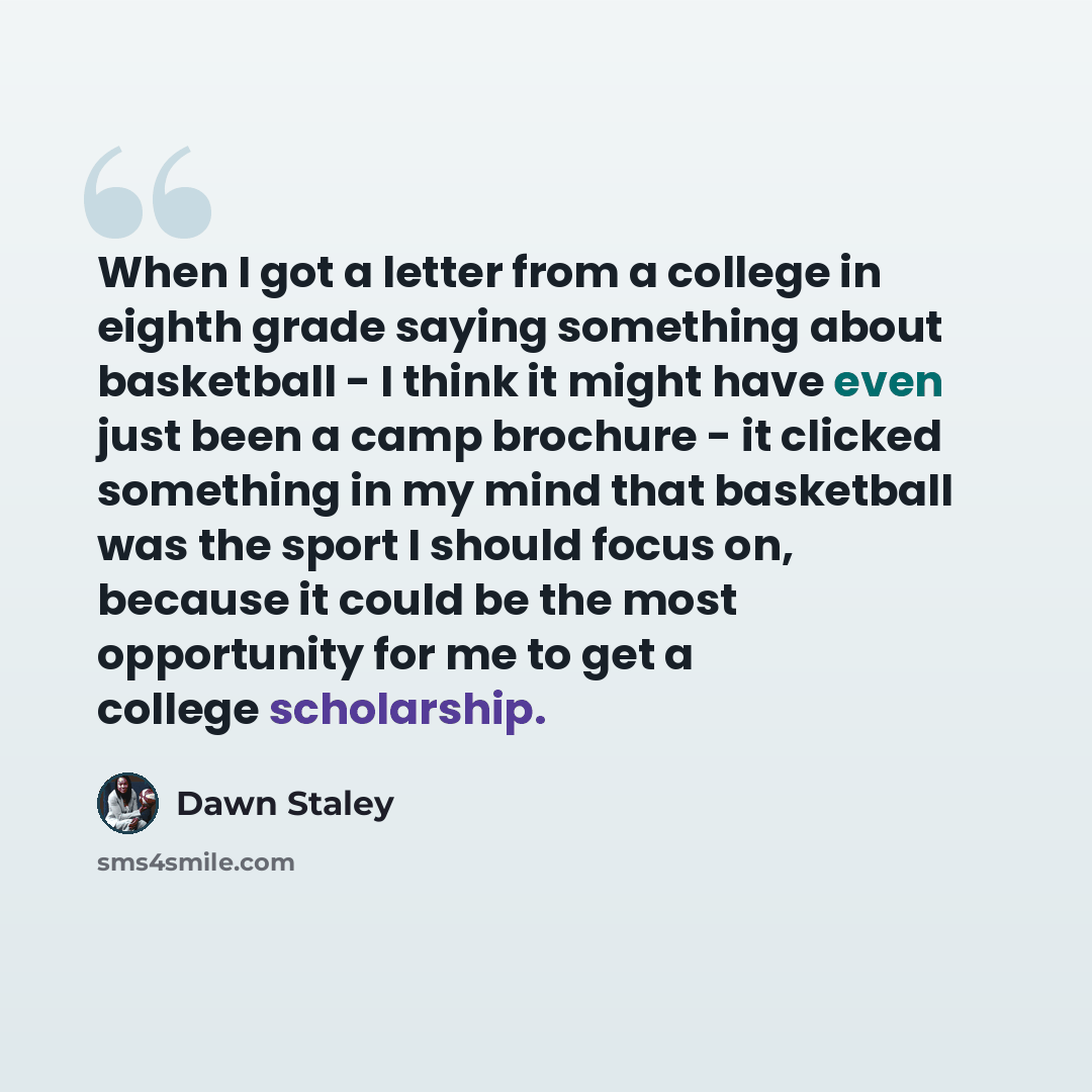 “When I got a letter from a college in eighth grade saying something about basketball - I think it might have even just been a camp brochure - it clicked something in my mind that basketball was the sport I should focus on, because it could be the most opportunity for me to get a college scholarship.” quote by Dawn Staley