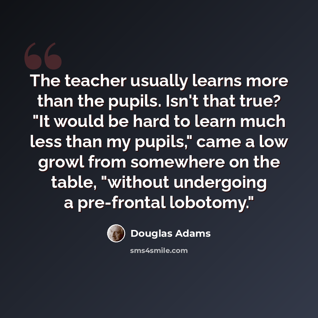 “The teacher usually learns more than the pupils. Isn't that true? "It would be hard to learn much less than my pupils," came a low growl from somewhere on the table, "without undergoing a pre-frontal lobotomy."” quote by Douglas Adams