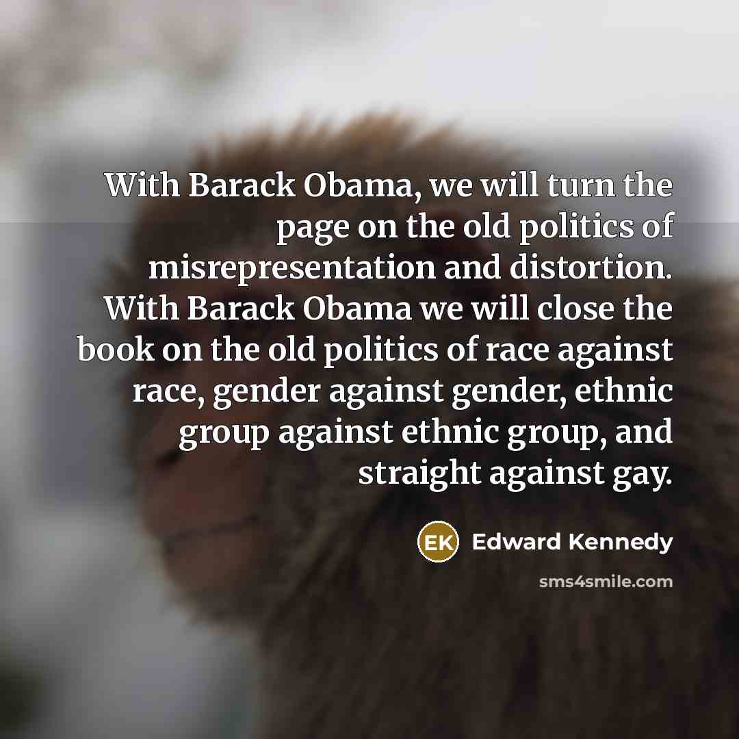 “With Barack Obama, we will turn the page on the old politics of misrepresentation and distortion. With Barack Obama we will close the book on the old politics of race against race, gender against gender, ethnic group against ethnic group, and straight against gay.” quote by Edward Kennedy