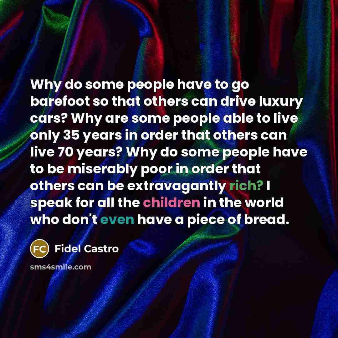 “Why do some people have to go barefoot so that others can drive luxury cars? Why are some people able to live only 35 years in order that others can live 70 years? Why do some people have to be miserably poor in order that others can be extravagantly rich? I speak for all the children in the world…” quote by Fidel Castro