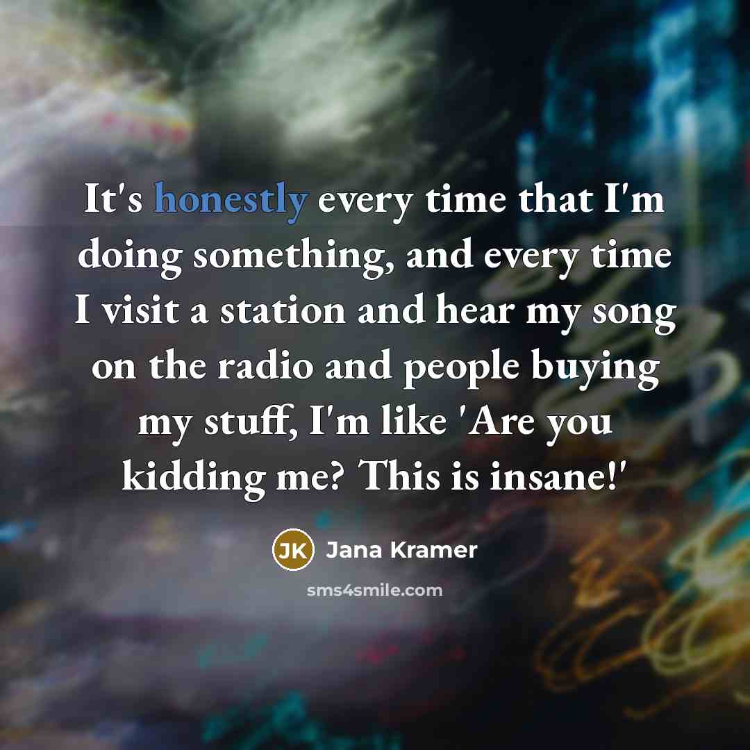 “It's honestly every time that I'm doing something, and every time I visit a station and hear my song on the radio and people buying my stuff, I'm like 'Are you kidding me? This is insane!'” quote by Jana Kramer