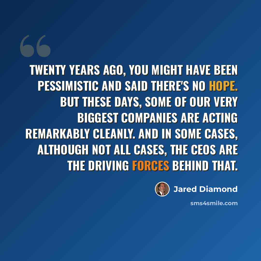 “Twenty years ago, you might have been pessimistic and said there's no hope. But these days, some of our very biggest companies are acting remarkably cleanly. And in some cases, although not all cases, the CEOs are the driving forces behind that.” quote by Jared Diamond