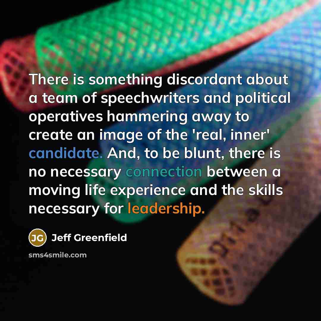“There is something discordant about a team of speechwriters and political operatives hammering away to create an image of the 'real, inner' candidate. And, to be blunt, there is no necessary connection between a moving life experience and the skills necessary for leadership.” quote by Jeff Greenfield